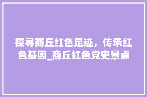 探寻商丘红色足迹，传承红色基因_商丘红色党史景点之旅