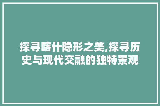 探寻喀什隐形之美,探寻历史与现代交融的独特景观