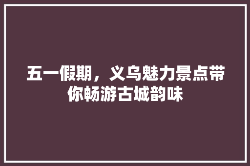 五一假期，义乌魅力景点带你畅游古城韵味