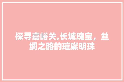 探寻嘉峪关,长城瑰宝，丝绸之路的璀璨明珠