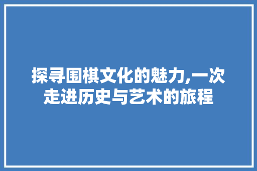 探寻围棋文化的魅力,一次走进历史与艺术的旅程