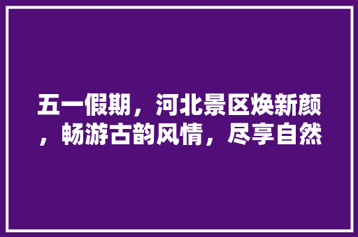 五一假期，河北景区焕新颜，畅游古韵风情，尽享自然之美