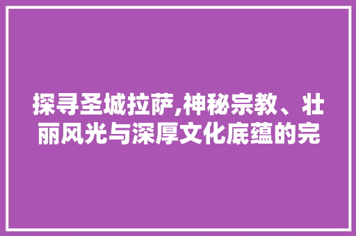 探寻圣城拉萨,神秘宗教、壮丽风光与深厚文化底蕴的完美融合