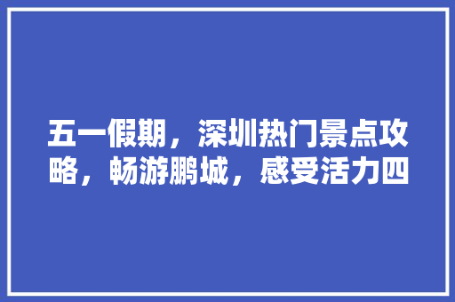 五一假期，深圳热门景点攻略，畅游鹏城，感受活力四溢！