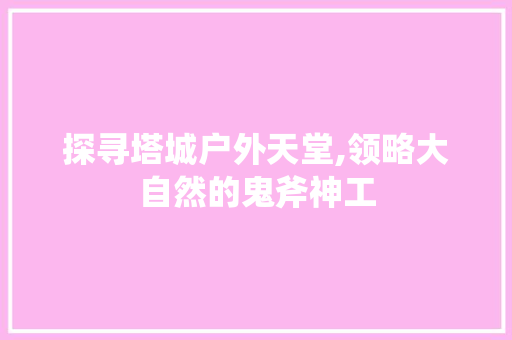 探寻塔城户外天堂,领略大自然的鬼斧神工