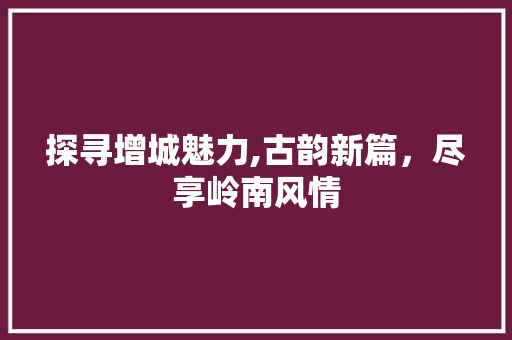 探寻增城魅力,古韵新篇，尽享岭南风情