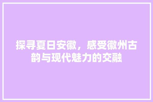 探寻夏日安徽，感受徽州古韵与现代魅力的交融