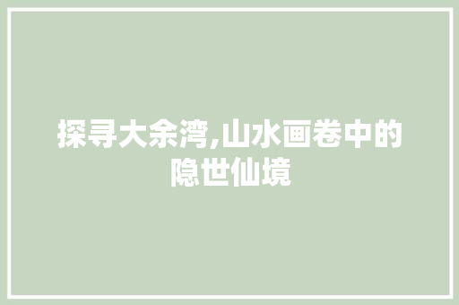 探寻大余湾,山水画卷中的隐世仙境