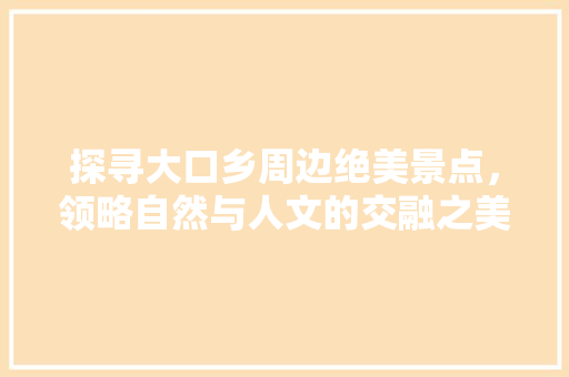 探寻大口乡周边绝美景点，领略自然与人文的交融之美