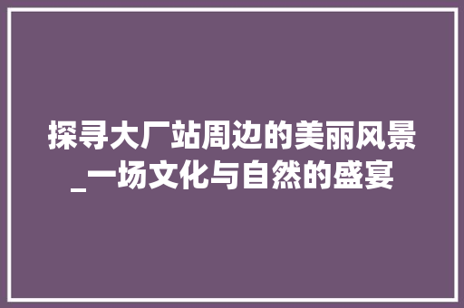 探寻大厂站周边的美丽风景_一场文化与自然的盛宴