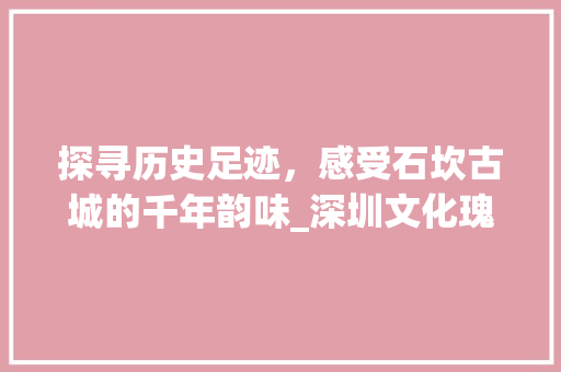 探寻历史足迹，感受石坎古城的千年韵味_深圳文化瑰宝之旅