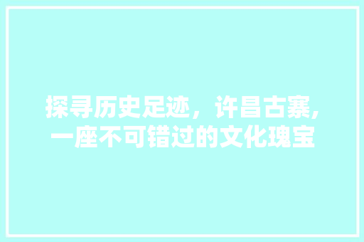 探寻历史足迹，许昌古寨,一座不可错过的文化瑰宝