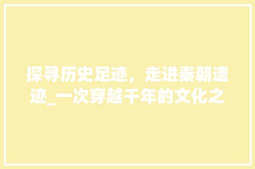 探寻历史足迹，走进秦朝遗迹_一次穿越千年的文化之旅