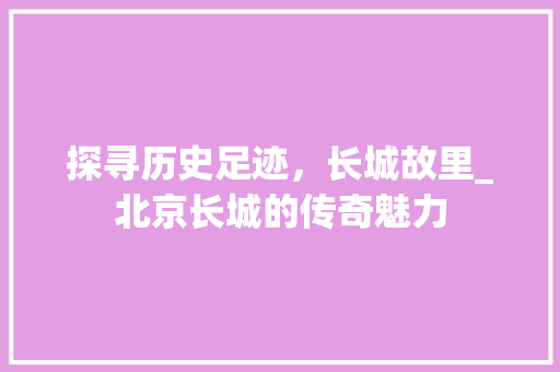 探寻历史足迹，长城故里_北京长城的传奇魅力