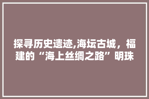 探寻历史遗迹,海坛古城，福建的“海上丝绸之路”明珠