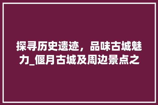 探寻历史遗迹，品味古城魅力_偃月古城及周边景点之旅