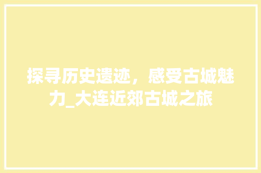 探寻历史遗迹，感受古城魅力_大连近郊古城之旅