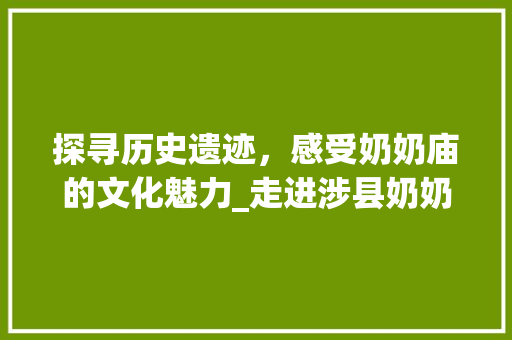 探寻历史遗迹，感受奶奶庙的文化魅力_走进涉县奶奶庙