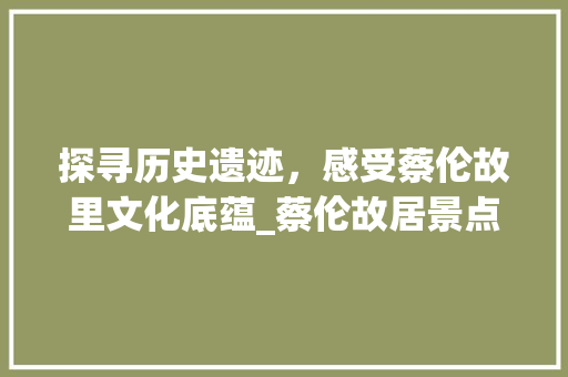 探寻历史遗迹，感受蔡伦故里文化底蕴_蔡伦故居景点探秘