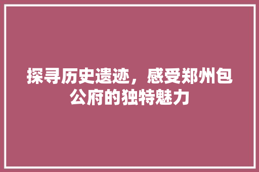 探寻历史遗迹，感受郑州包公府的独特魅力