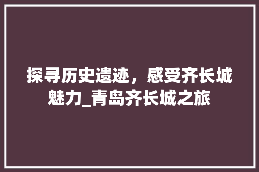 探寻历史遗迹，感受齐长城魅力_青岛齐长城之旅