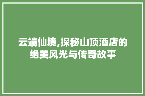 云端仙境,探秘山顶酒店的绝美风光与传奇故事