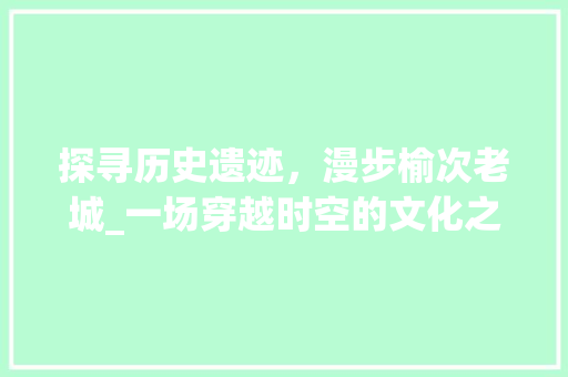 探寻历史遗迹，漫步榆次老城_一场穿越时空的文化之旅