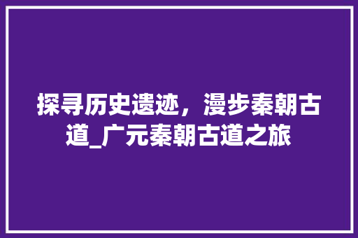 探寻历史遗迹，漫步秦朝古道_广元秦朝古道之旅