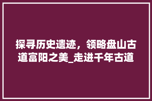 探寻历史遗迹，领略盘山古道富阳之美_走进千年古道，感受古韵风情