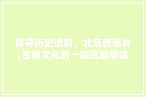 探寻历史遗韵，北京琉璃井,古都文化的一颗璀璨明珠