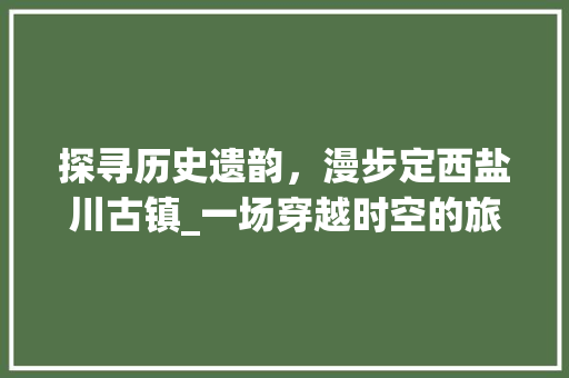 探寻历史遗韵，漫步定西盐川古镇_一场穿越时空的旅行