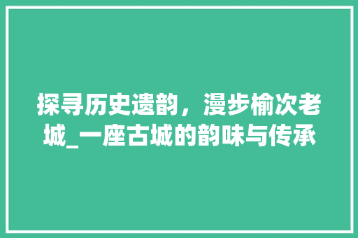 探寻历史遗韵，漫步榆次老城_一座古城的韵味与传承