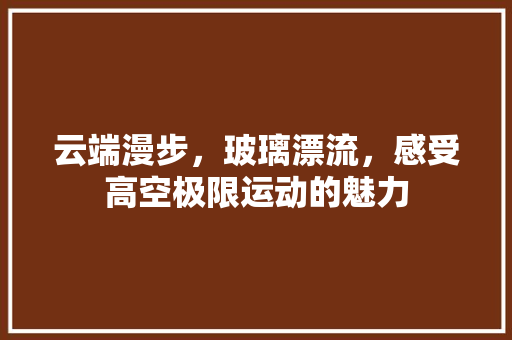 云端漫步，玻璃漂流，感受高空极限运动的魅力