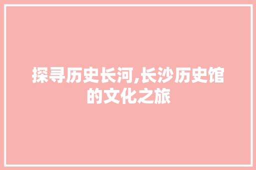 探寻历史长河,长沙历史馆的文化之旅