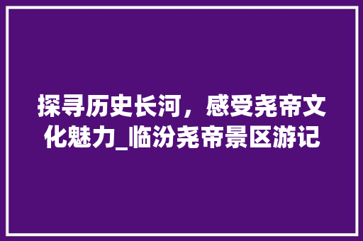 探寻历史长河，感受尧帝文化魅力_临汾尧帝景区游记