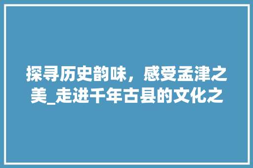 探寻历史韵味，感受孟津之美_走进千年古县的文化之旅