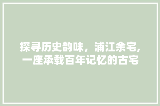 探寻历史韵味，浦江余宅,一座承载百年记忆的古宅