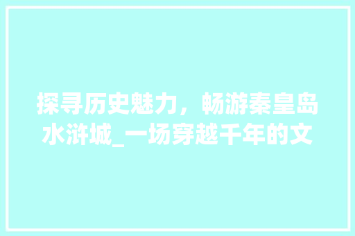 探寻历史魅力，畅游秦皇岛水浒城_一场穿越千年的文化之旅