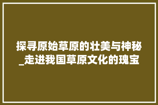 探寻原始草原的壮美与神秘_走进我国草原文化的瑰宝