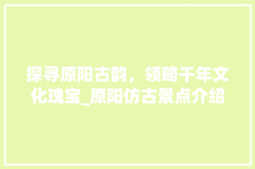 探寻原阳古韵，领略千年文化瑰宝_原阳仿古景点介绍大全