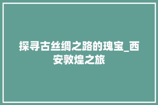 探寻古丝绸之路的瑰宝_西安敦煌之旅