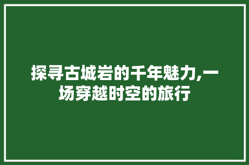 探寻古城岩的千年魅力,一场穿越时空的旅行