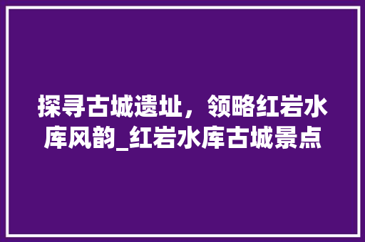 探寻古城遗址，领略红岩水库风韵_红岩水库古城景点详细分析