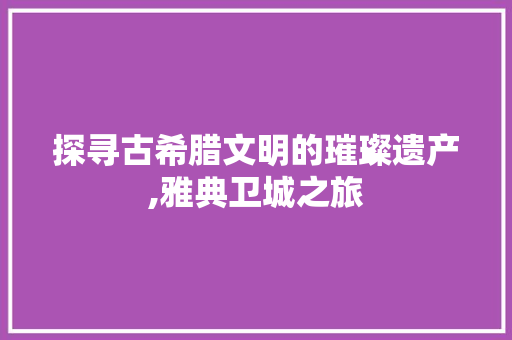 探寻古希腊文明的璀璨遗产,雅典卫城之旅