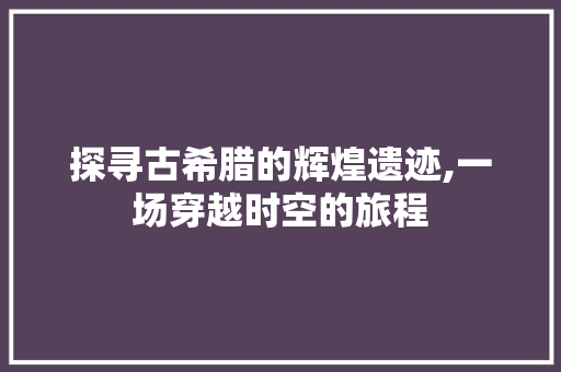 探寻古希腊的辉煌遗迹,一场穿越时空的旅程