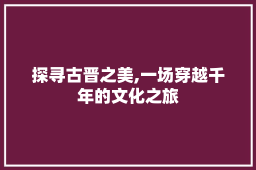 探寻古晋之美,一场穿越千年的文化之旅