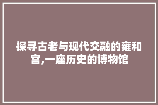 探寻古老与现代交融的雍和宫,一座历史的博物馆