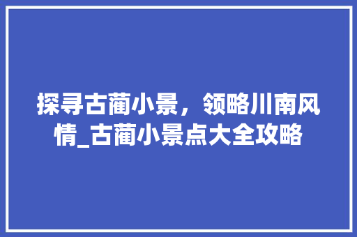 探寻古蔺小景，领略川南风情_古蔺小景点大全攻略