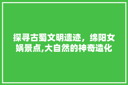 探寻古蜀文明遗迹，绵阳女娲景点,大自然的神奇造化与人文历史的交融  第1张