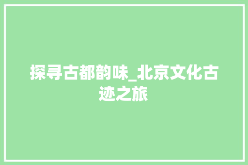 探寻古都韵味_北京文化古迹之旅